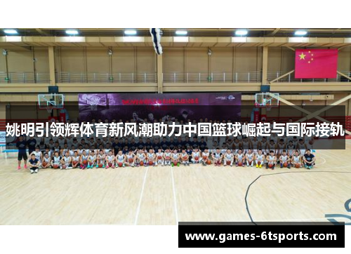 姚明引领辉体育新风潮助力中国篮球崛起与国际接轨