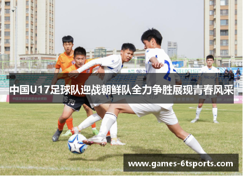 中国U17足球队迎战朝鲜队全力争胜展现青春风采